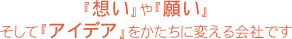 『想い』や『願い』そして『アイデア』をかたちに変える会社です